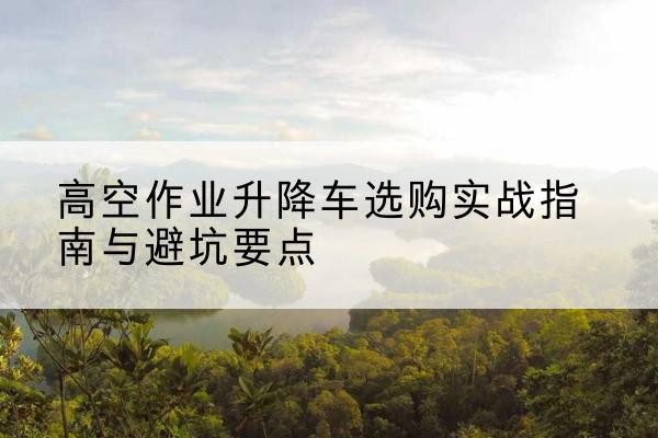 沅江升降车怎么选-高空作业升降车选购实战指南与避坑要点