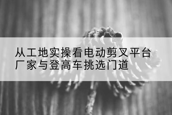 沅江电动剪叉升降平台厂家-从工地实操看电动剪叉平台厂家与登高车挑选门道