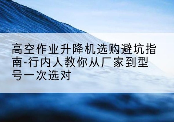 沅江升降平台厂家-高空作业升降机选购避坑指南-行内人教你从厂家到型号一次选对