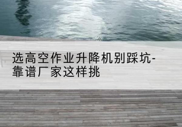 沅江剪叉式升降机厂家-选高空作业升降机别踩坑-靠谱厂家这样挑
