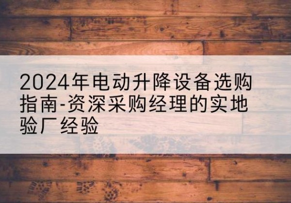 沅江电动剪叉升降平台厂家-2024年电动升降设备选购指南-资深采购经理的实地验厂经验