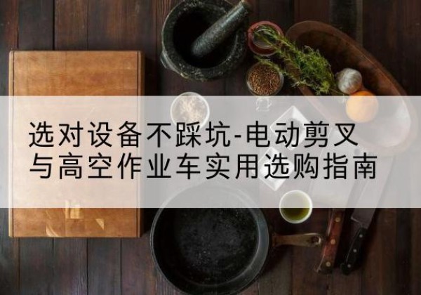 沅江电动剪叉升降平台怎么选-选对设备不踩坑-电动剪叉与高空作业车实用选购指南