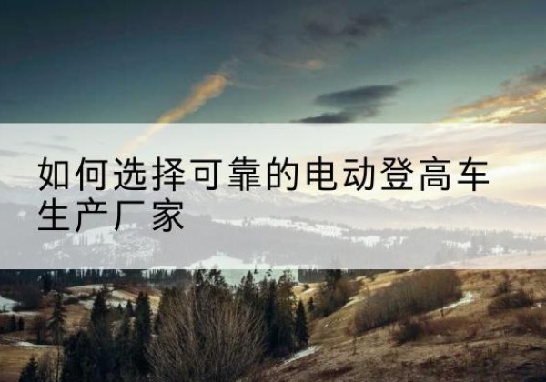 沅江电动登高车厂家-如何选择可靠的电动登高车生产厂家