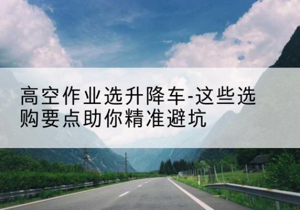 沅江升降车厂家-高空作业选升降车-这些选购要点助你*避坑