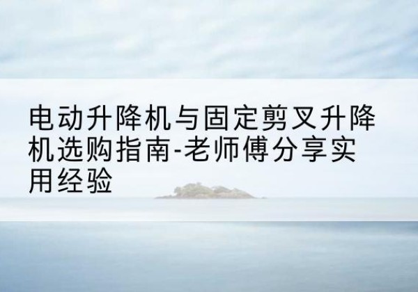 沅江电动升降机怎么选-电动升降机与固定剪叉升降机选购指南-老师傅分享实用经验