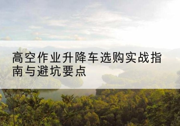 沅江升降车怎么选-高空作业升降车选购实战指南与避坑要点