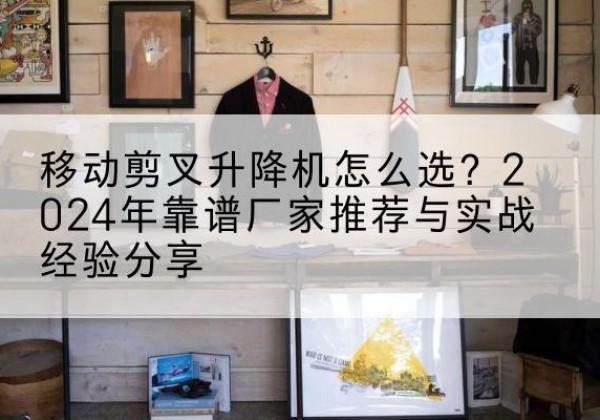沅江升降平台厂家推荐-移动剪叉升降机怎么选？2024年靠谱厂家推荐与实战经验分享